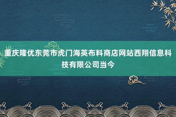 重庆隆优东莞市虎门海英布料商店网站西翔信息科技有限公司当今